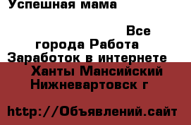  Успешная мама                                                                 - Все города Работа » Заработок в интернете   . Ханты-Мансийский,Нижневартовск г.